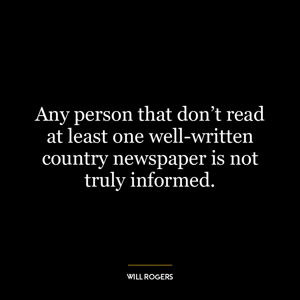 Any person that don’t read at least one well-written country newspaper is not truly informed.