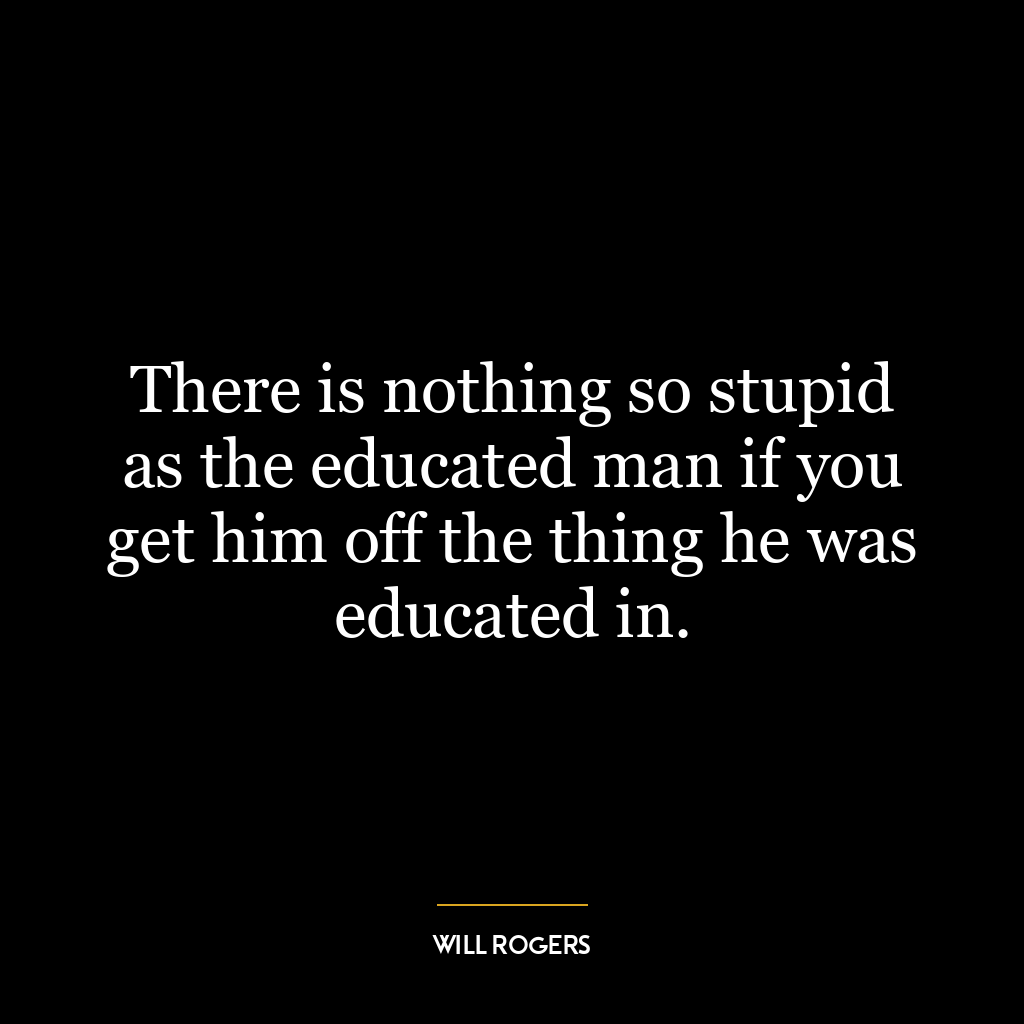 There is nothing so stupid as the educated man if you get him off the thing he was educated in.