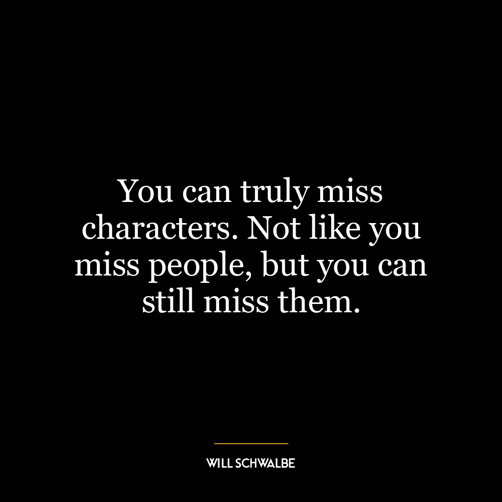 You can truly miss characters. Not like you miss people, but you can still miss them.