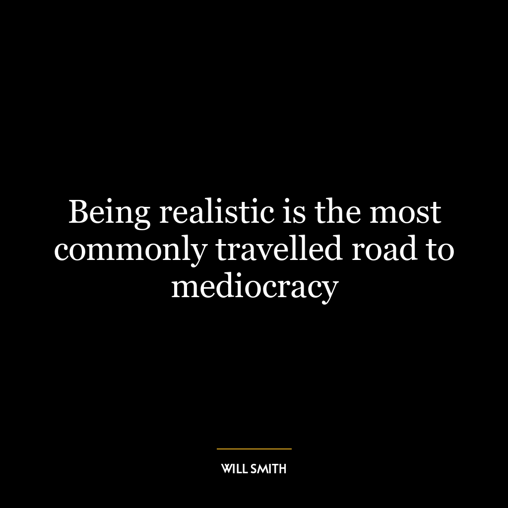 Being realistic is the most commonly travelled road to mediocracy