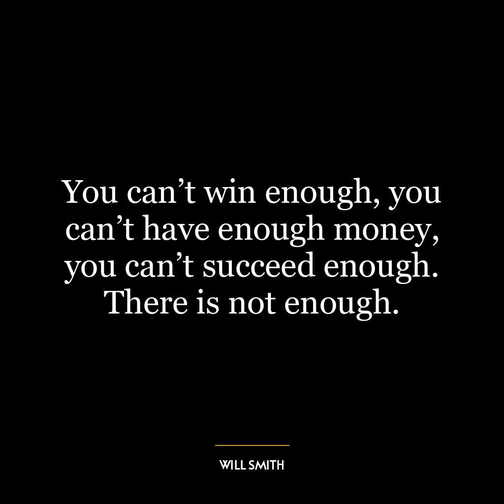 You can’t win enough, you can’t have enough money, you can’t succeed enough. There is not enough.