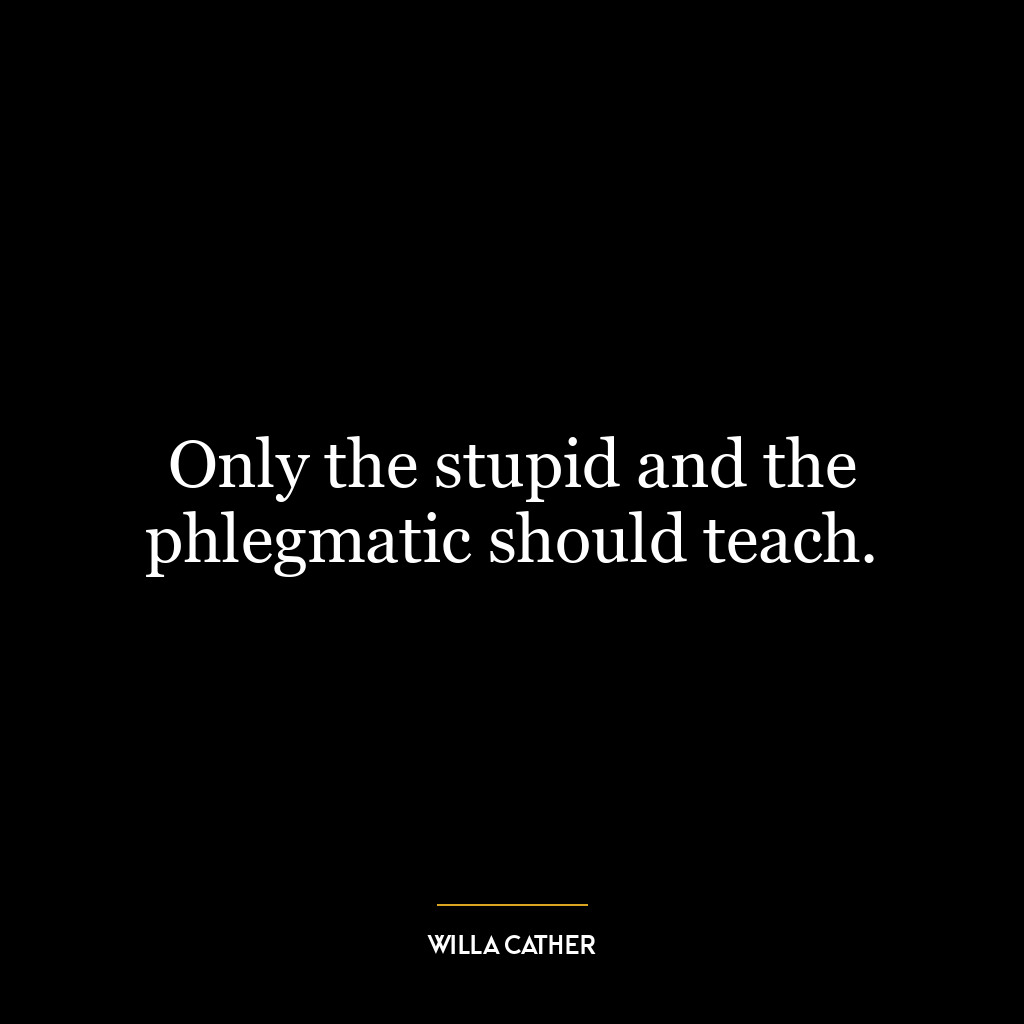 Only the stupid and the phlegmatic should teach.