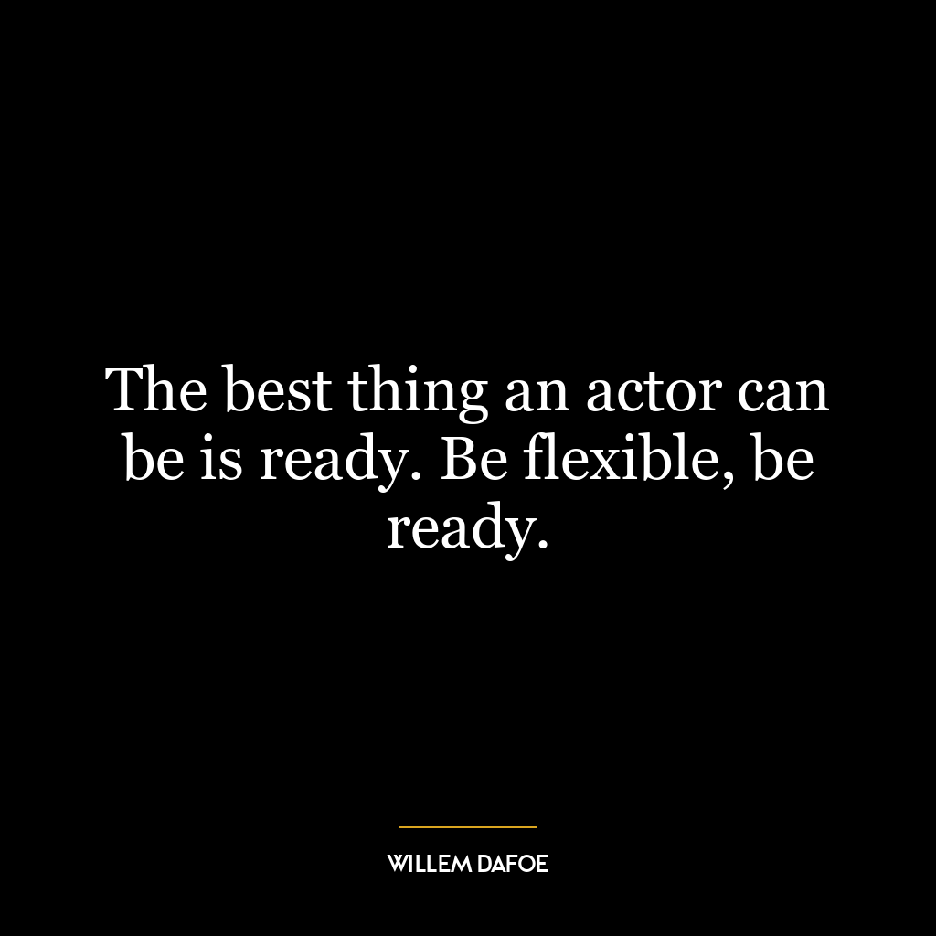 The best thing an actor can be is ready. Be flexible, be ready.