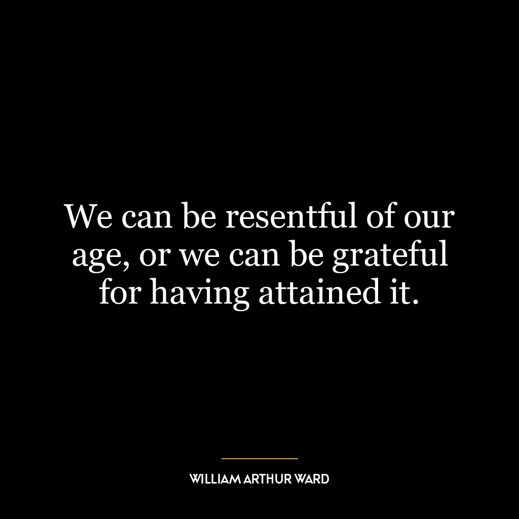 We can be resentful of our age, or we can be grateful for having attained it.