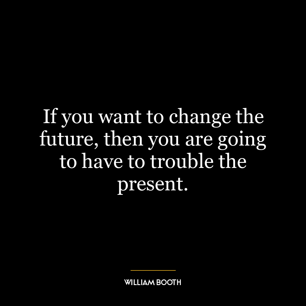 If you want to change the future, then you are going to have to trouble the present.