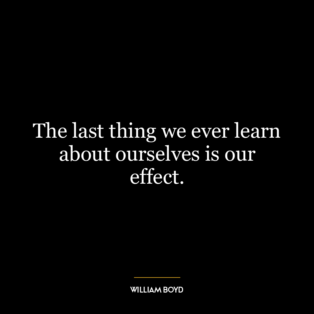 The last thing we ever learn about ourselves is our effect.