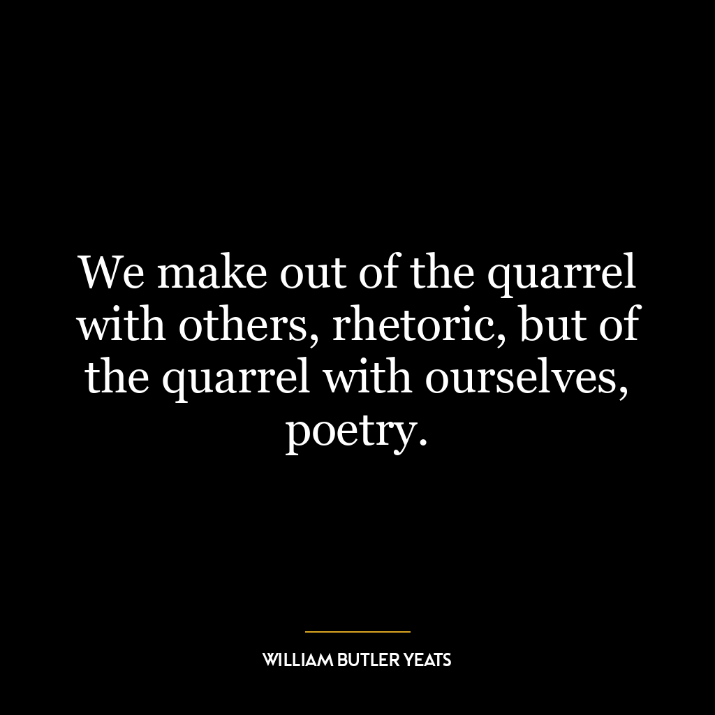 We make out of the quarrel with others, rhetoric, but of the quarrel with ourselves, poetry.