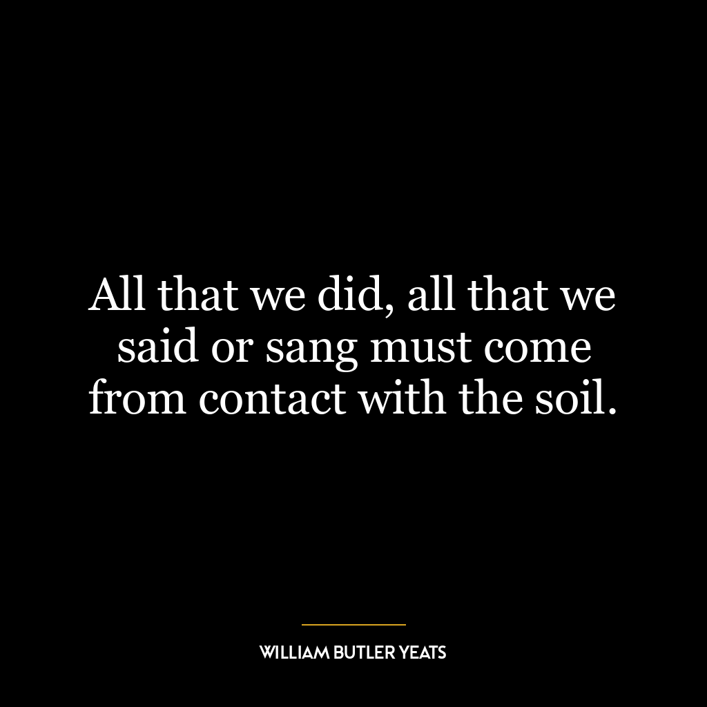 All that we did, all that we said or sang must come from contact with the soil.