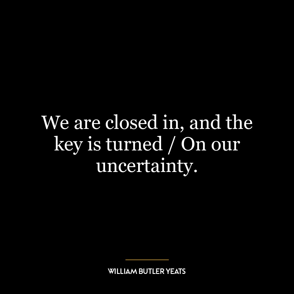 We are closed in, and the key is turned / On our uncertainty.