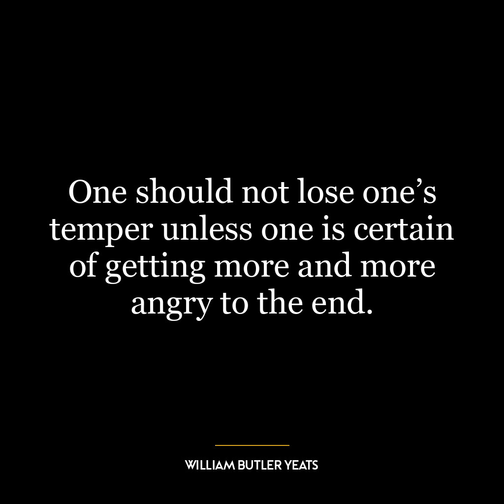 One should not lose one’s temper unless one is certain of getting more and more angry to the end.