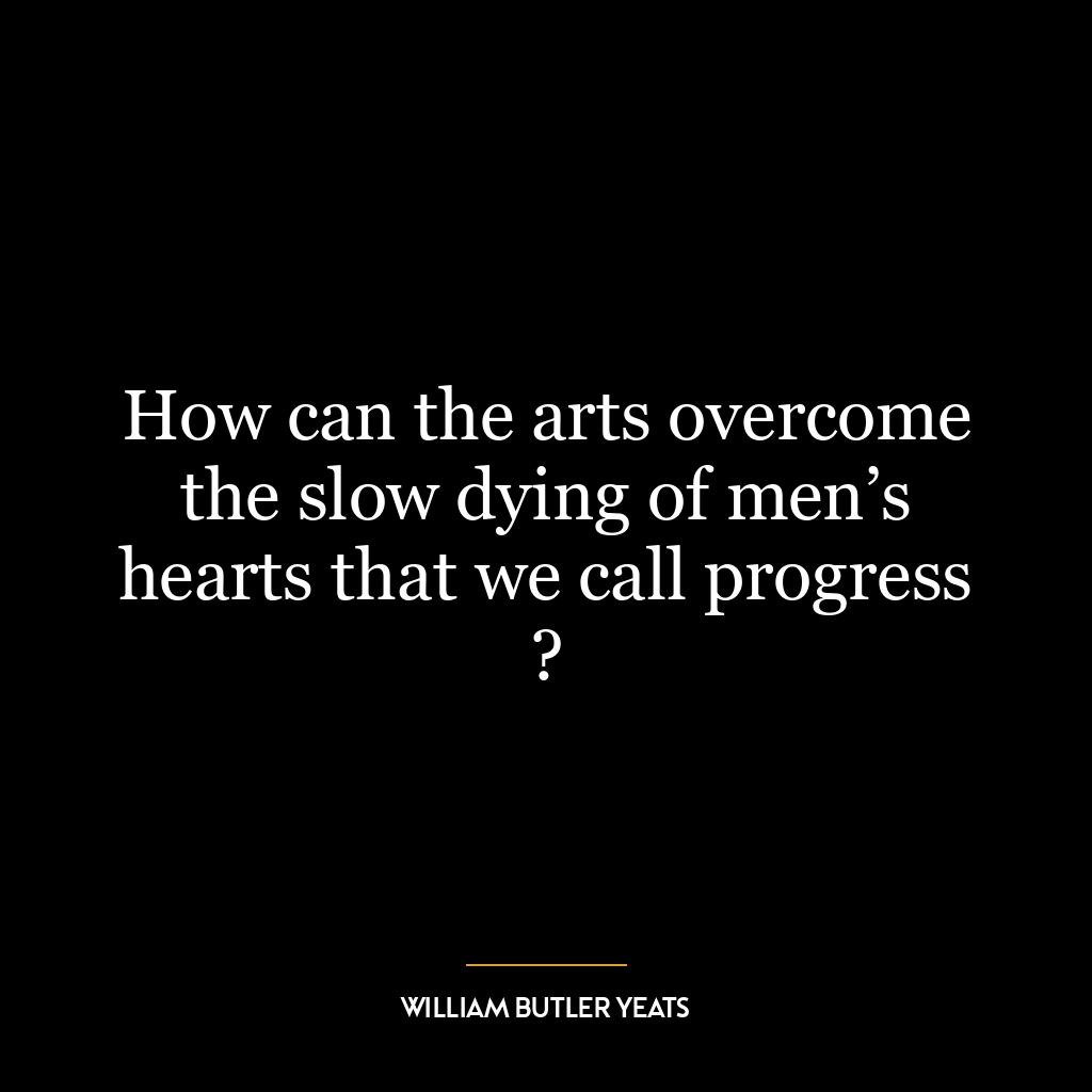 How can the arts overcome the slow dying of men’s hearts that we call progress ?