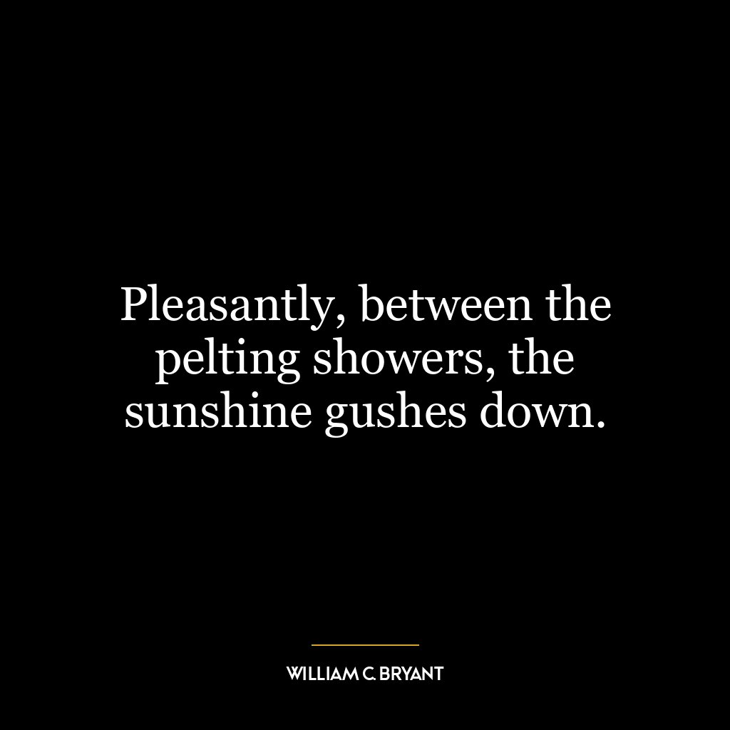 Pleasantly, between the pelting showers, the sunshine gushes down.