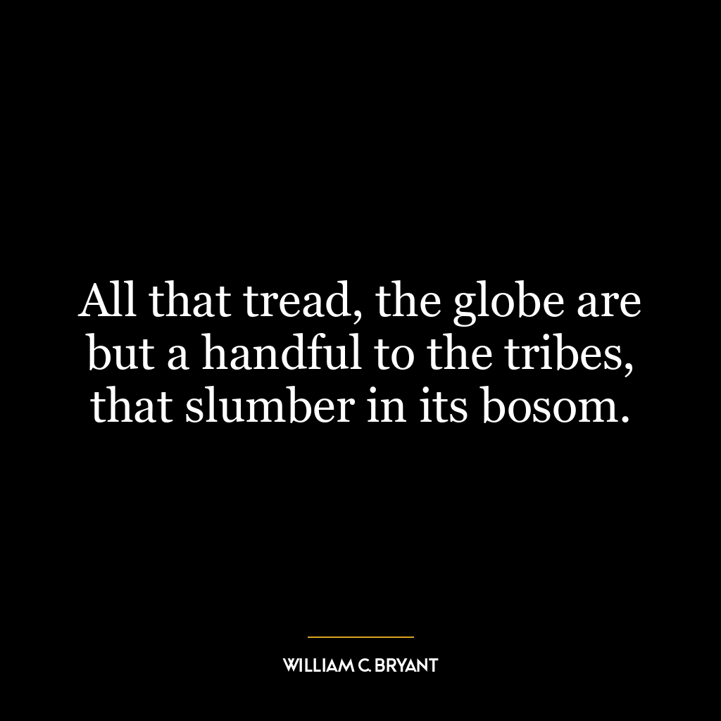 All that tread, the globe are but a handful to the tribes, that slumber in its bosom.