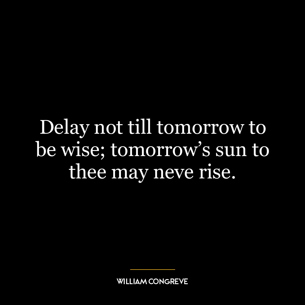 Delay not till tomorrow to be wise; tomorrow’s sun to thee may neve rise.