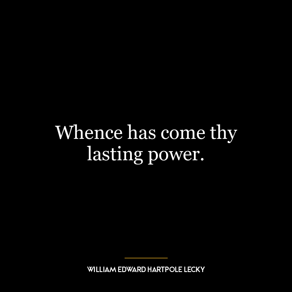 Whence has come thy lasting power.