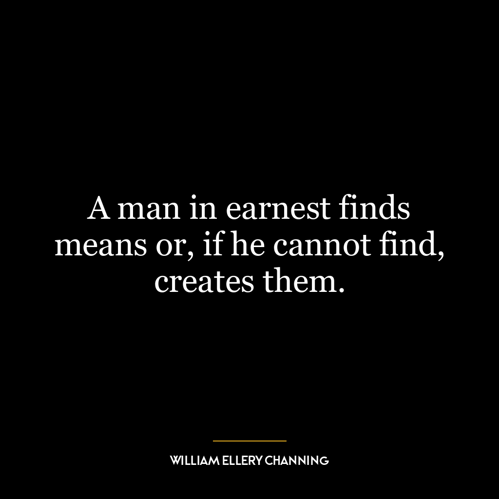 A man in earnest finds means or, if he cannot find, creates them.