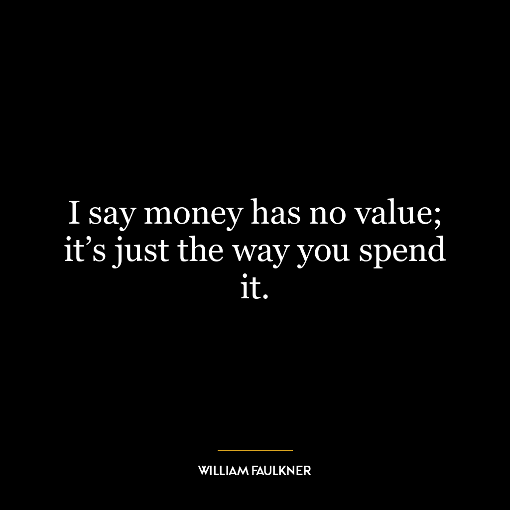 I say money has no value; it’s just the way you spend it.