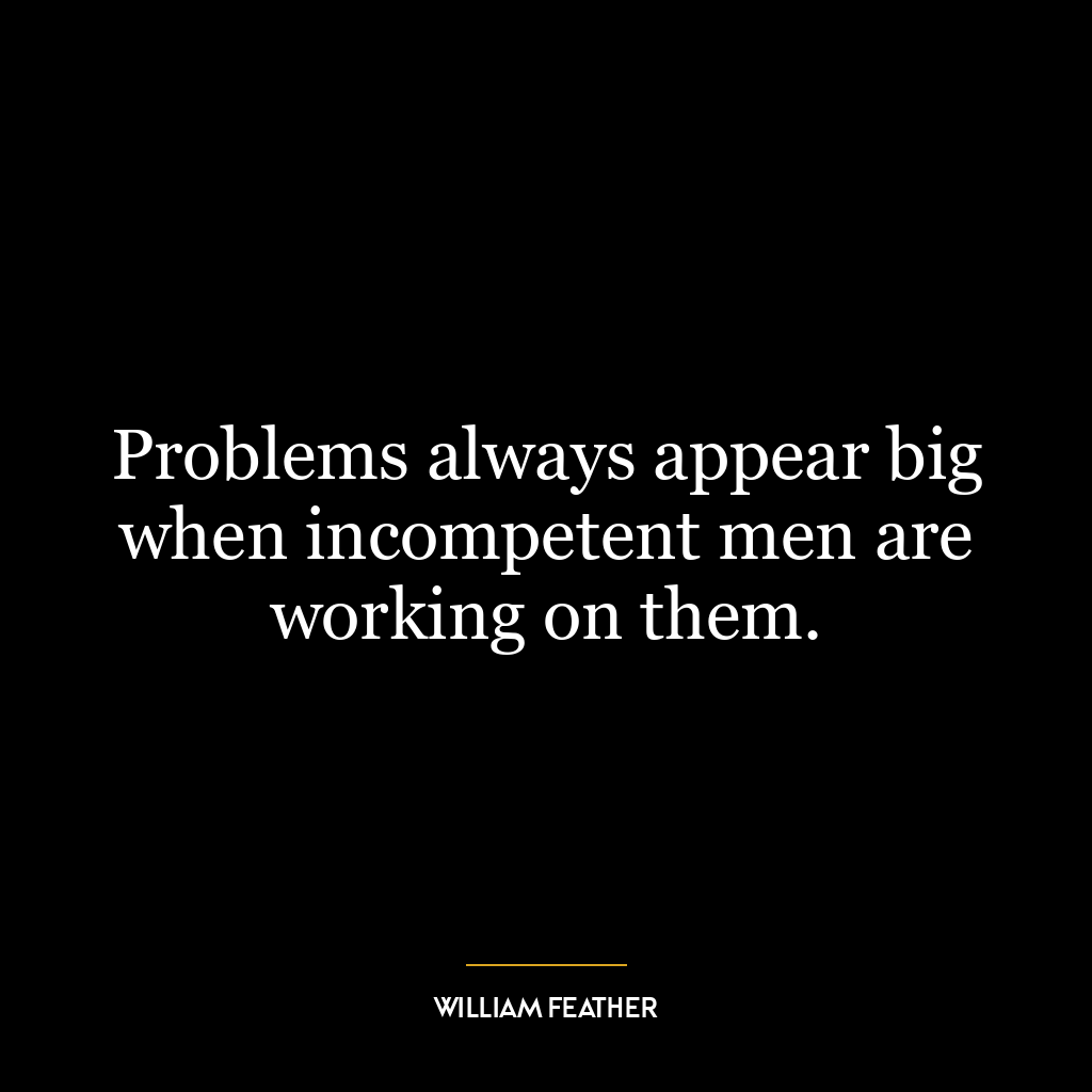 Problems always appear big when incompetent men are working on them.