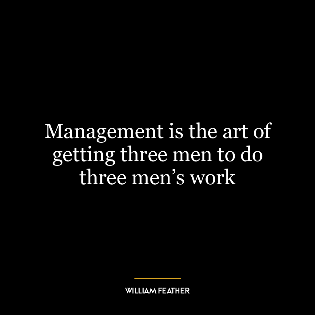 Management is the art of getting three men to do three men’s work