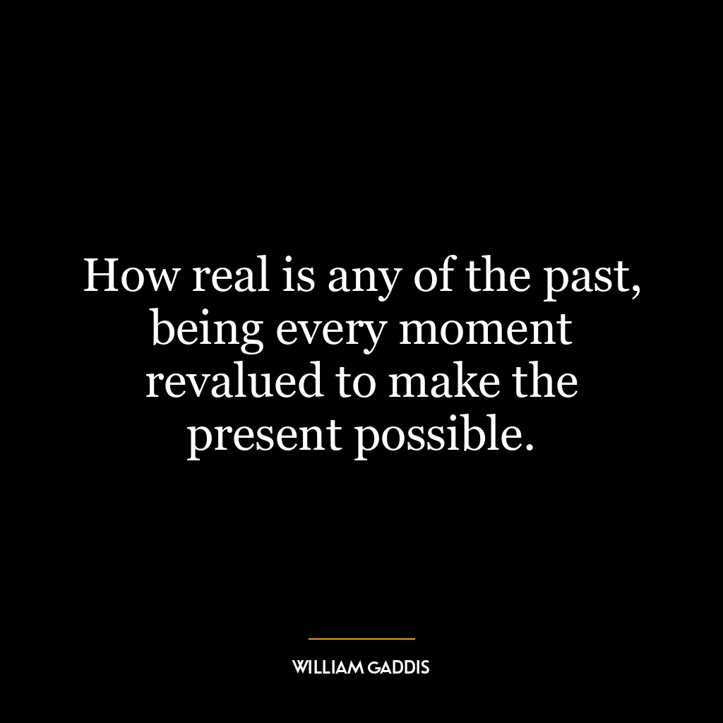 How real is any of the past, being every moment revalued to make the present possible.