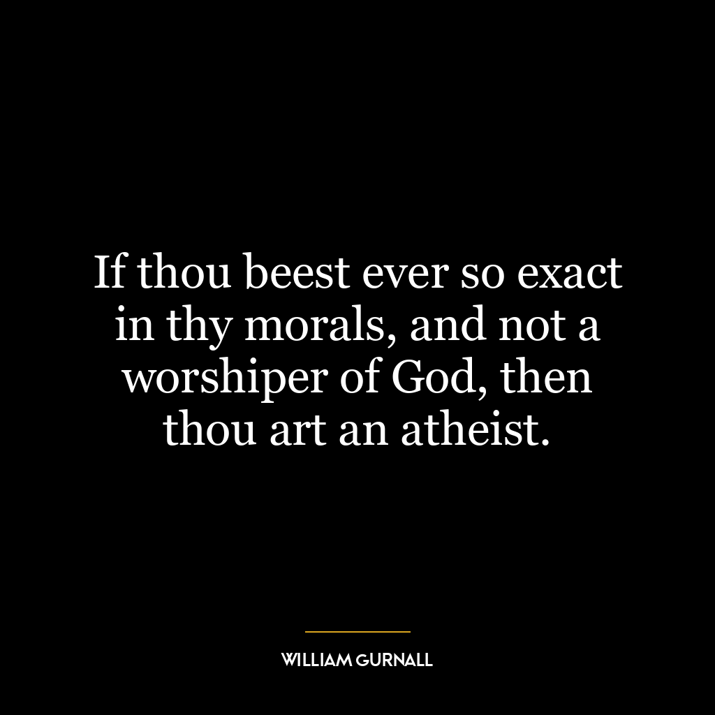 If thou beest ever so exact in thy morals, and not a worshiper of God, then thou art an atheist.