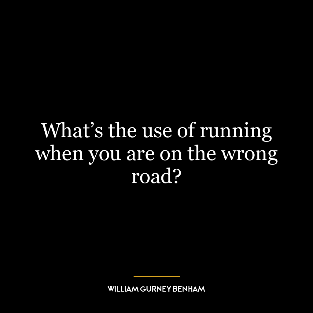 What’s the use of running when you are on the wrong road?