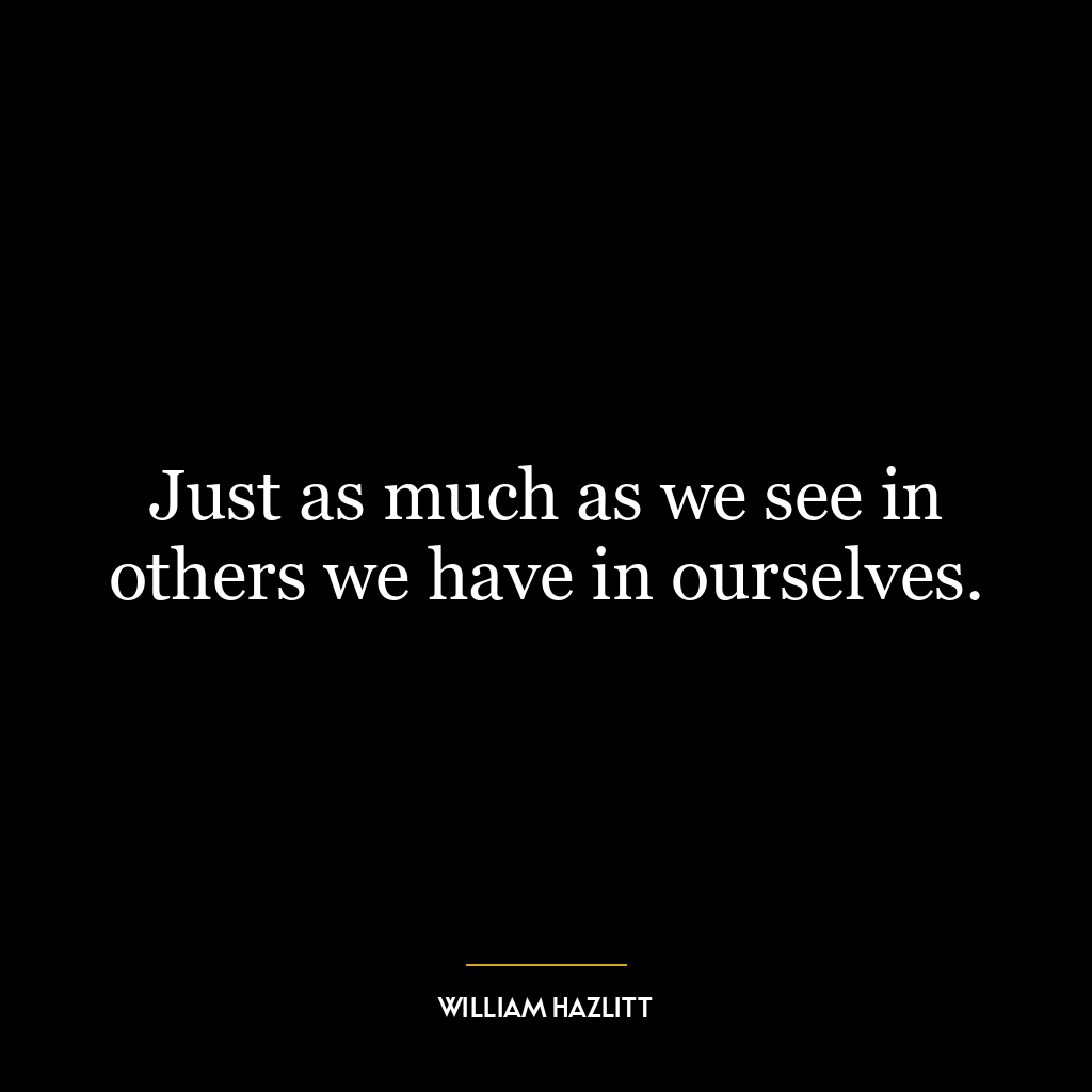 Just as much as we see in others we have in ourselves.