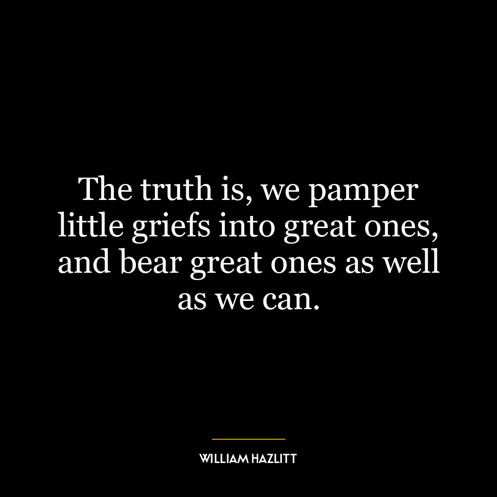 The truth is, we pamper little griefs into great ones, and bear great ones as well as we can.