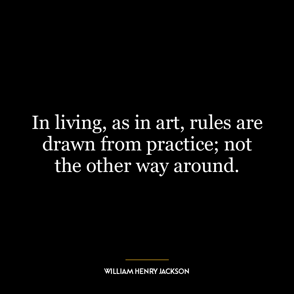 In living, as in art, rules are drawn from practice; not the other way around.