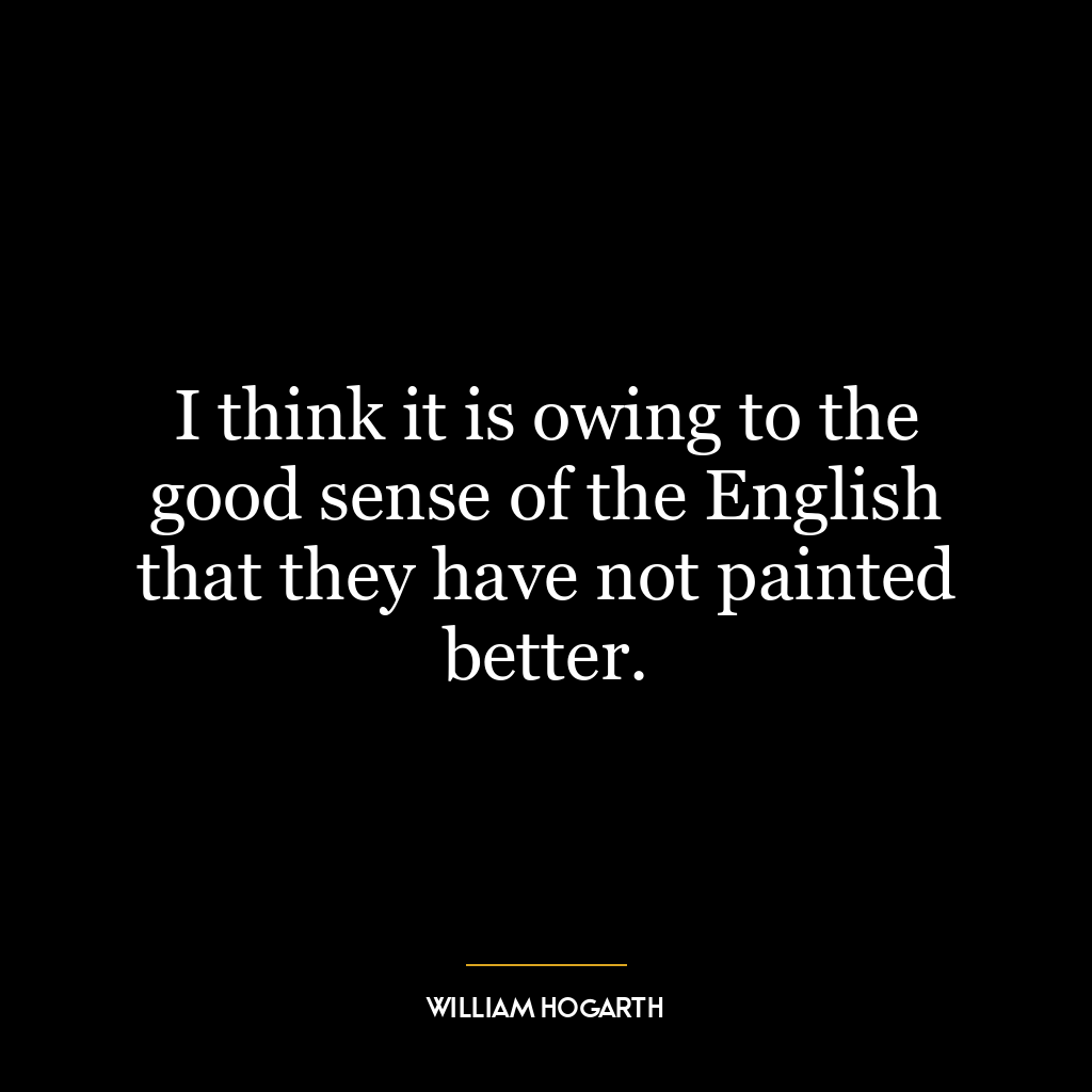 I think it is owing to the good sense of the English that they have not painted better.