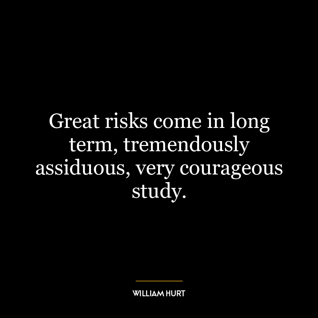 Great risks come in long term, tremendously assiduous, very courageous study.