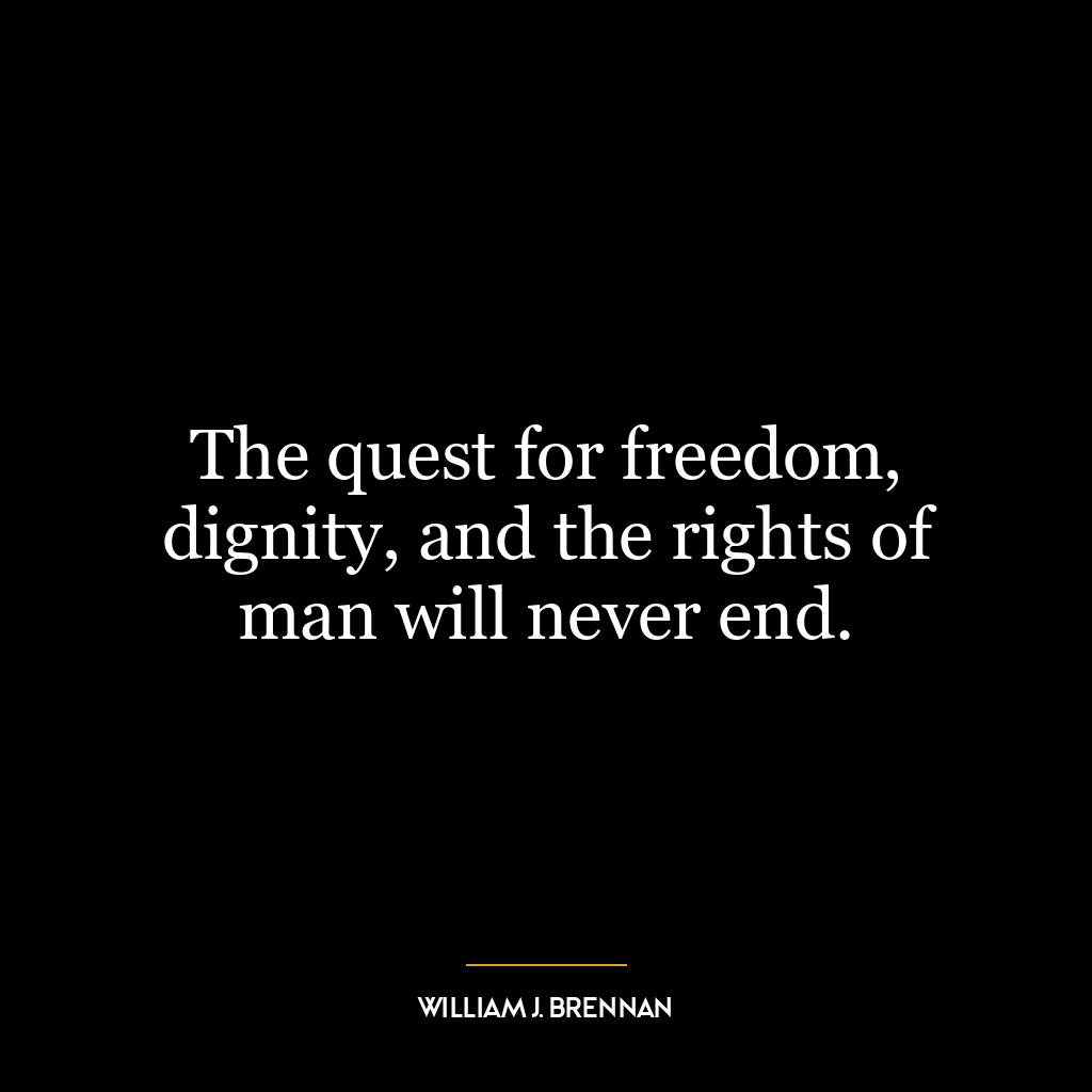 The quest for freedom, dignity, and the rights of man will never end.