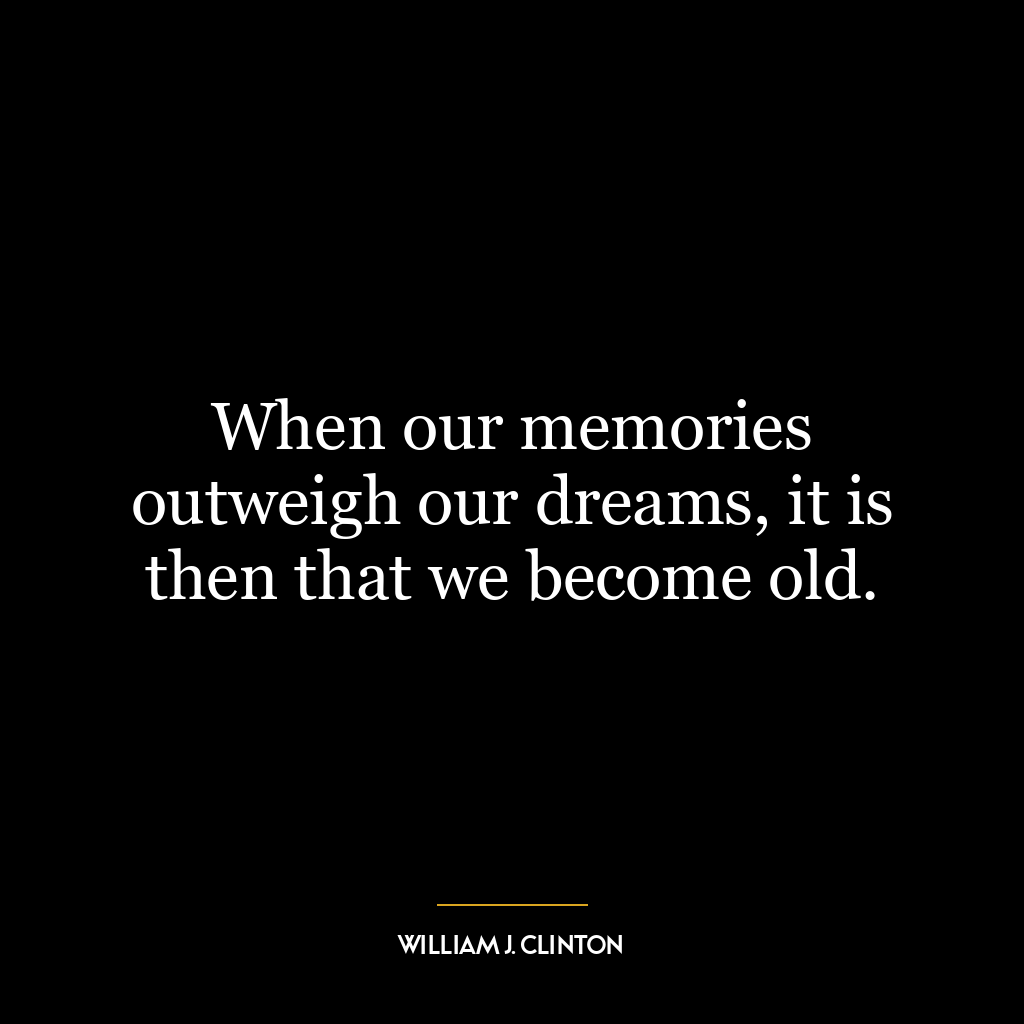 When our memories outweigh our dreams, it is then that we become old.