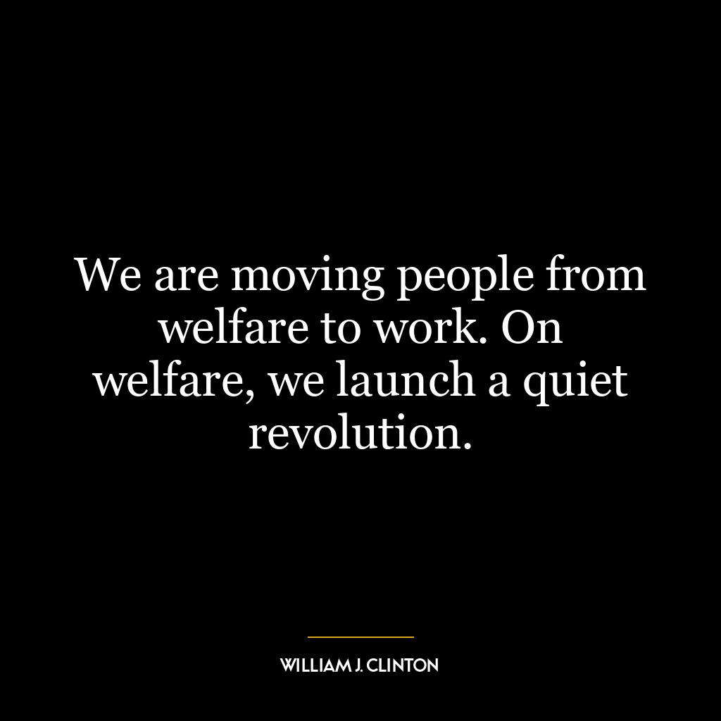 We are moving people from welfare to work. On welfare, we launch a quiet revolution.