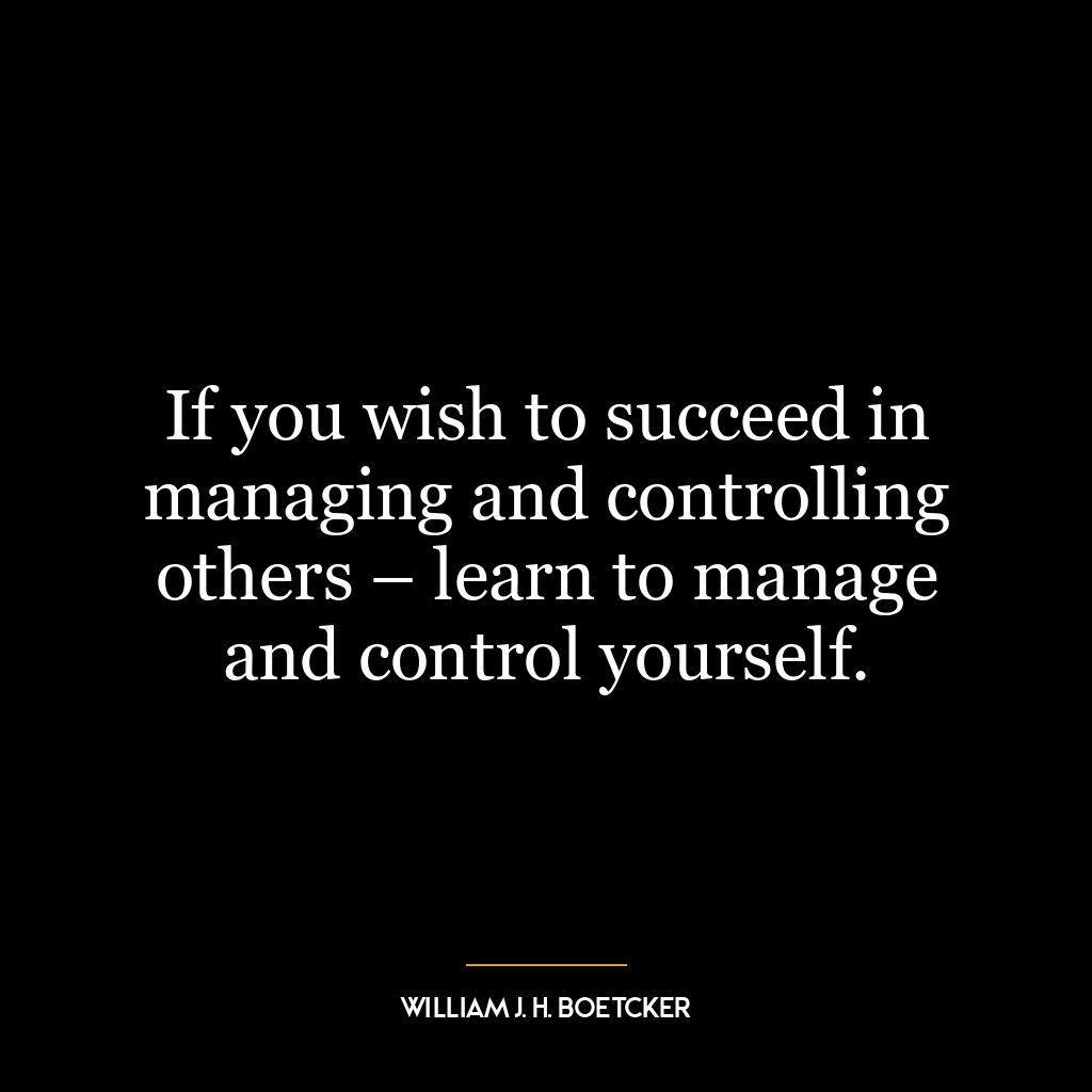 If you wish to succeed in managing and controlling others – learn to manage and control yourself.