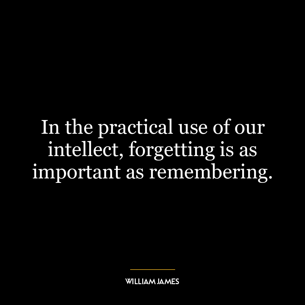 In the practical use of our intellect, forgetting is as important as remembering.