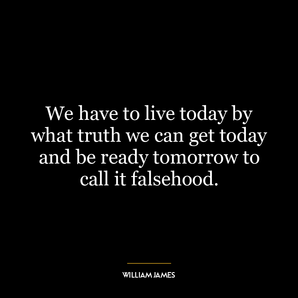 We have to live today by what truth we can get today and be ready tomorrow to call it falsehood.