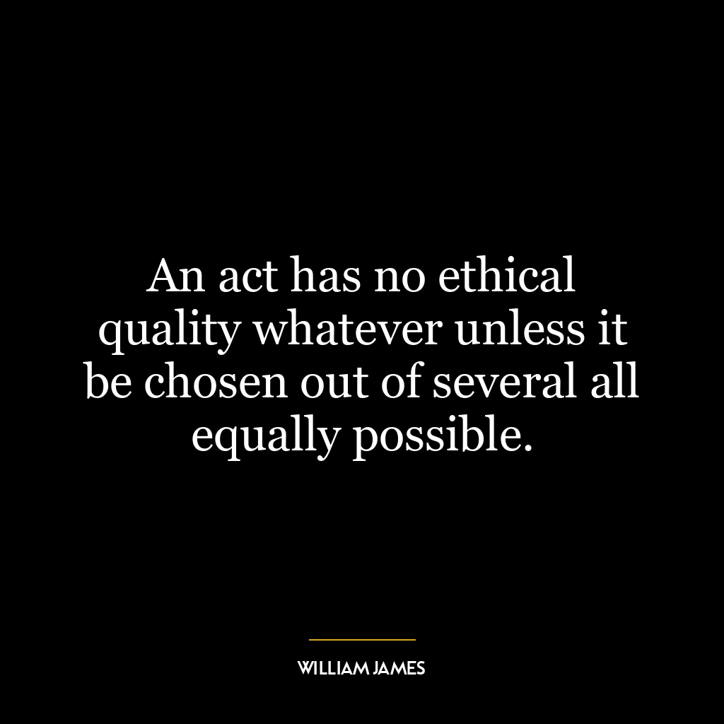 An act has no ethical quality whatever unless it be chosen out of several all equally possible.