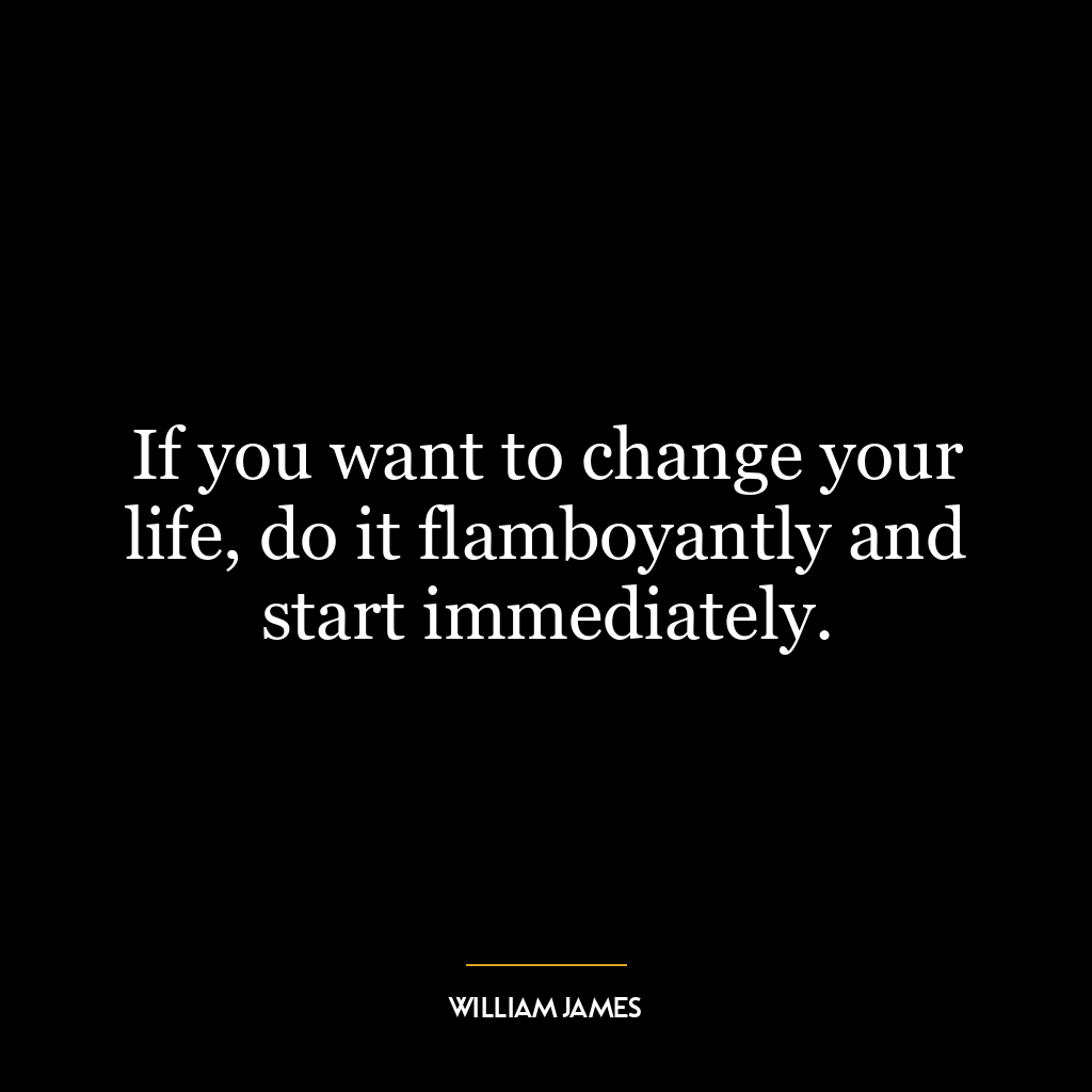 If you want to change your life, do it flamboyantly and start immediately.