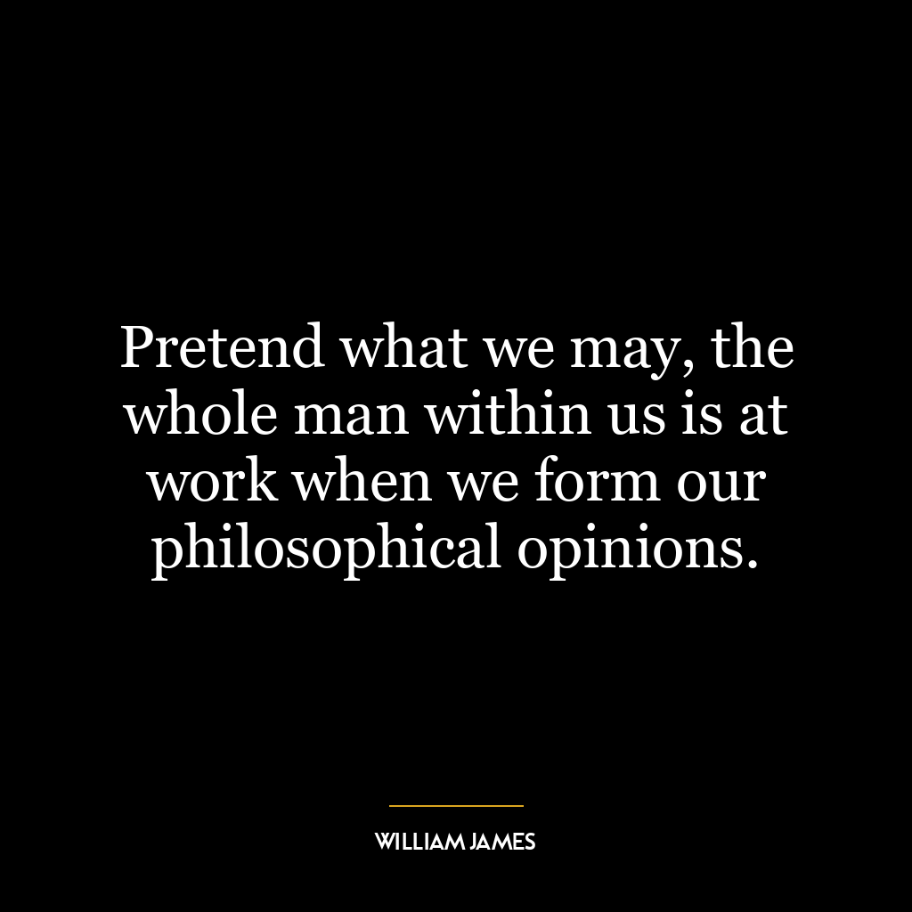 Pretend what we may, the whole man within us is at work when we form our philosophical opinions.