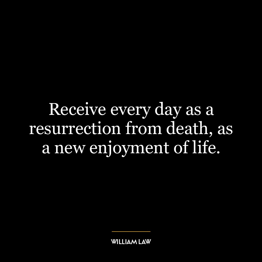 Receive every day as a resurrection from death, as a new enjoyment of life.