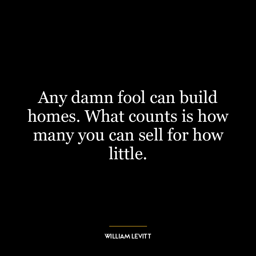 Any damn fool can build homes. What counts is how many you can sell for how little.