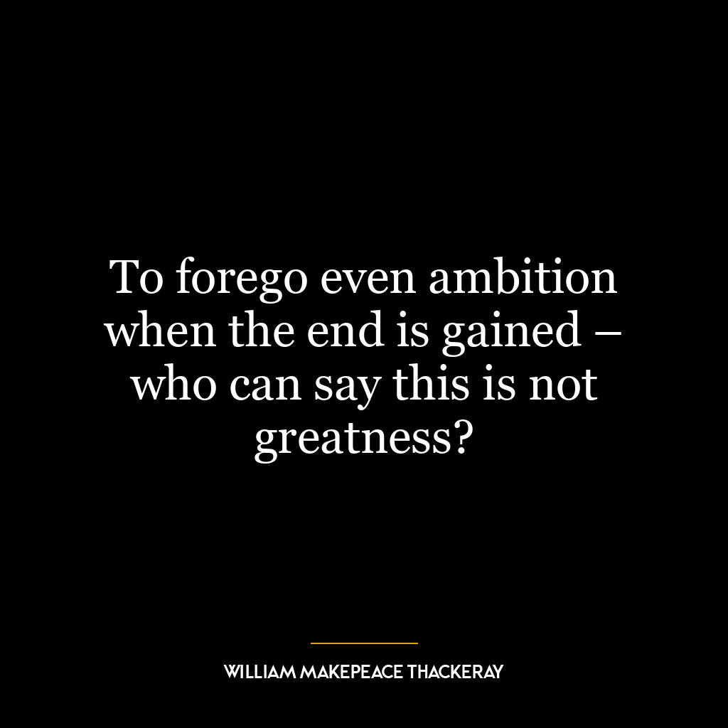 To forego even ambition when the end is gained – who can say this is not greatness?