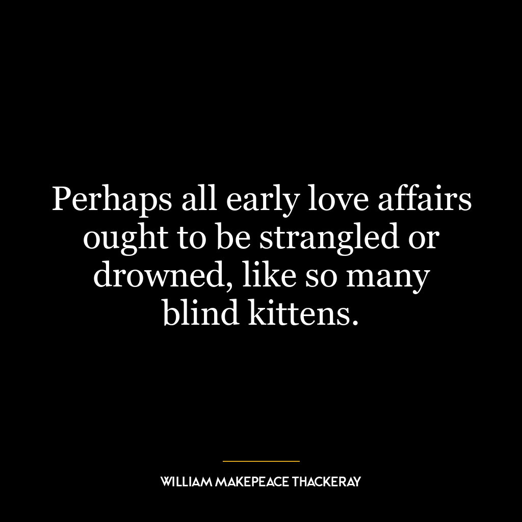 Perhaps all early love affairs ought to be strangled or drowned, like so many blind kittens.