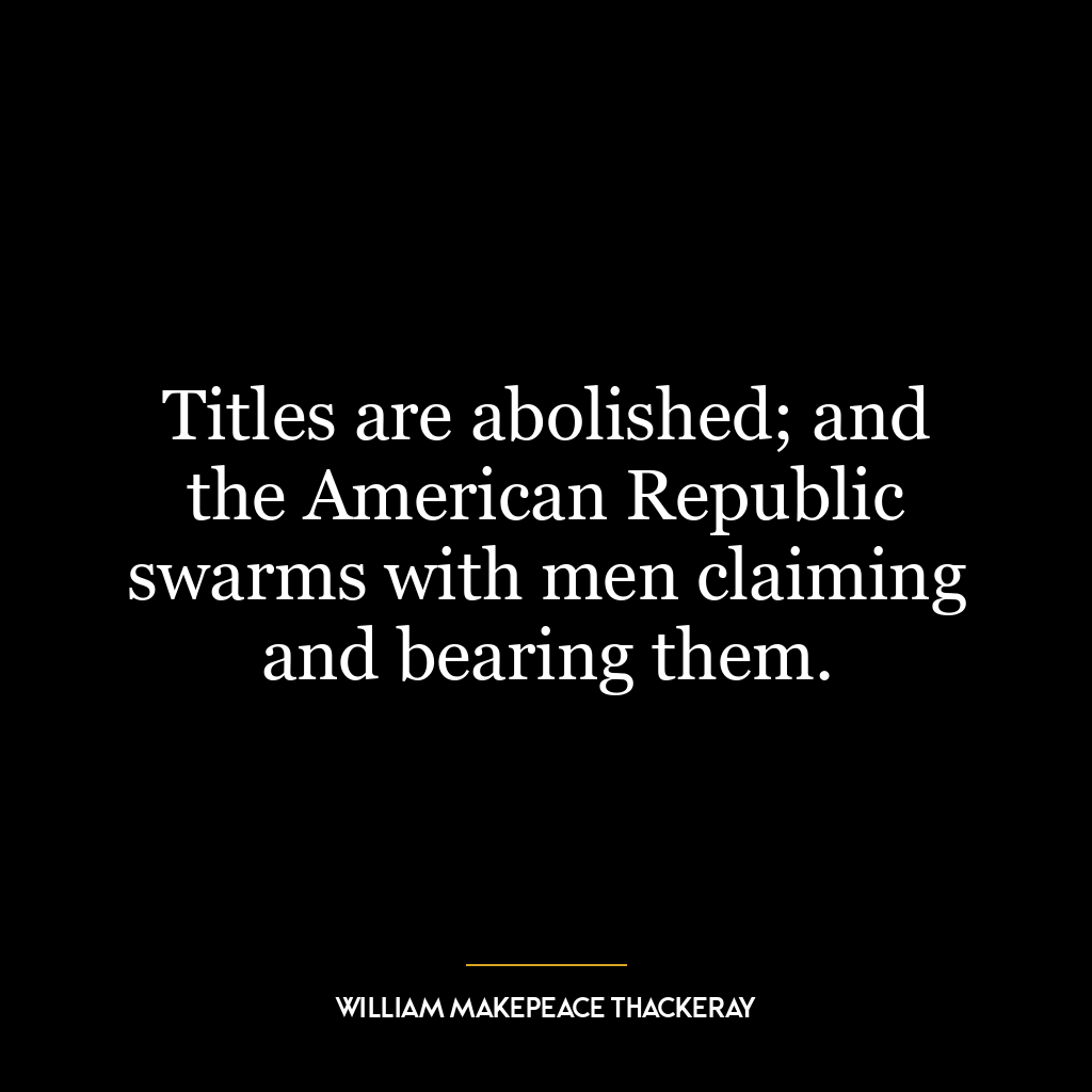 Titles are abolished; and the American Republic swarms with men claiming and bearing them.