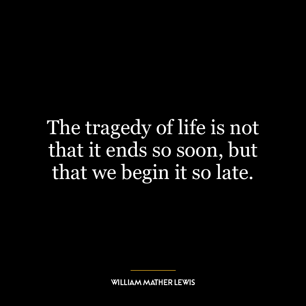 The tragedy of life is not that it ends so soon, but that we begin it so late.