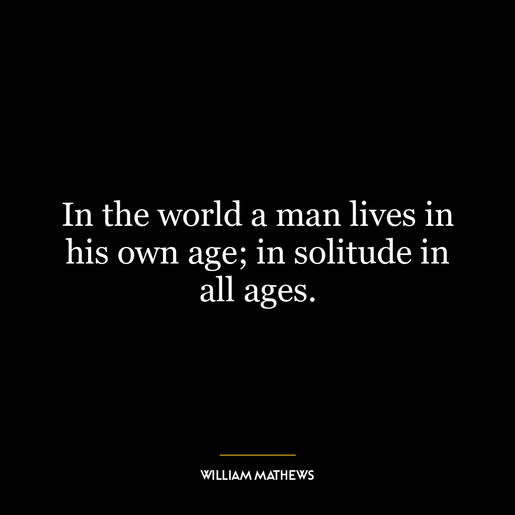 In the world a man lives in his own age; in solitude in all ages.