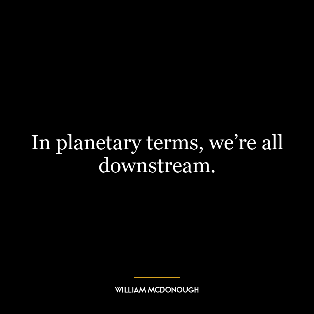 In planetary terms, we’re all downstream.