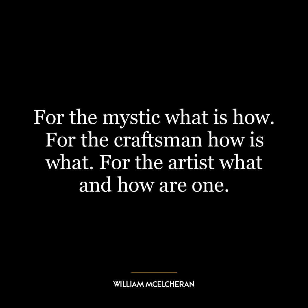 For the mystic what is how. For the craftsman how is what. For the artist what and how are one.