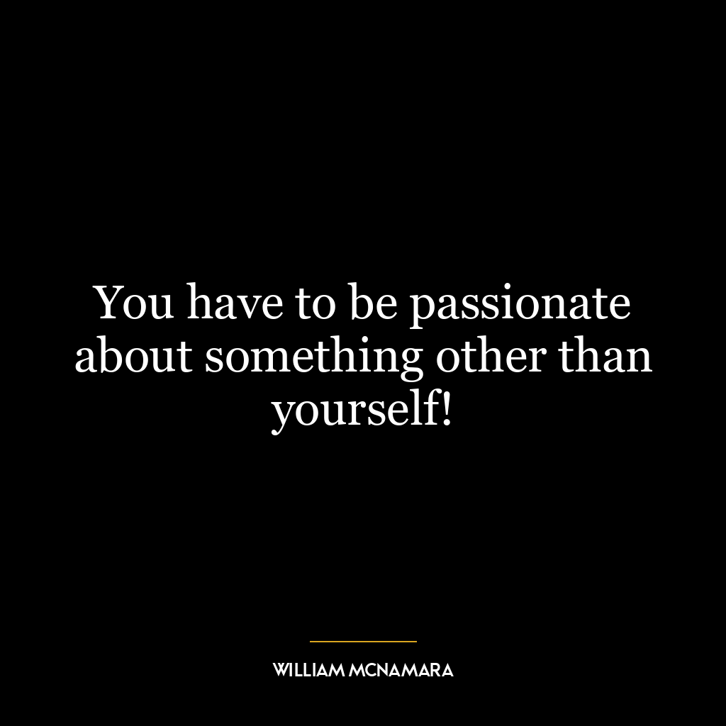 You have to be passionate about something other than yourself!